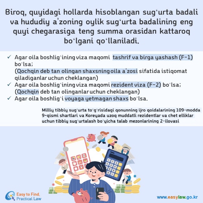 Biroq, quyidagi hollarda hisoblangan sugʻurta badali va hududiy a'zoning oylik sugʻurta badalining eng quyi chegarasiga teng summa orasidan kattaroq boʻlgani qoʻllaniladi. Agar oila boshligʻining viza maqomi  tashrif va birga yashash (F-1) boʻlsa;(Qochqin deb tan olingan shaxsning oila a'zosi sifatida istiqomat qiladiganlar uchun cheklangan) Agar oila boshligʻining viza maqomi rezident viza (F-2) boʻlsa;(Qochqin deb tan olinganlar uchun cheklangan) Agar oila boshligʻi voyaga yetmagan shaxs boʻlsa. Milliy tibbiy sugʻurta toʻgʻrisidagi qonunning ijro qoidalarining 109-modda 9-qismi shartlari va Koreyada uzoq muddatli rezidentlar va chet elliklar uchun tibbiy sugʻurtalash boʻyicha talab mezonlarining 2-ilovasi
